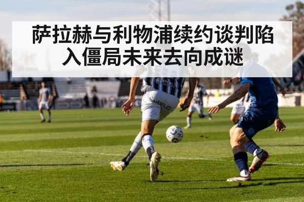 萨拉赫与利物浦续约谈判陷入僵局未来去向成谜