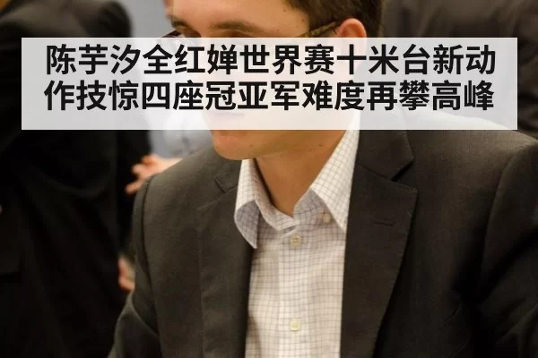陈芋汐全红婵世界赛十米台新动作技惊四座冠亚军难度再攀高峰
